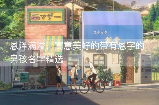 恩泽满溢，寓意美好的带有恩字的男孩名字精选
