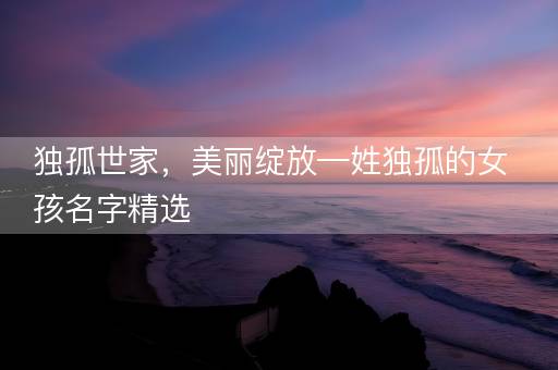 独孤世家，美丽绽放—姓独孤的女孩名字精选