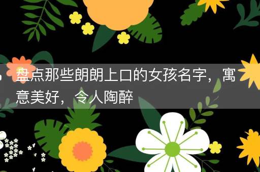 盘点那些朗朗上口的女孩名字，寓意美好，令人陶醉