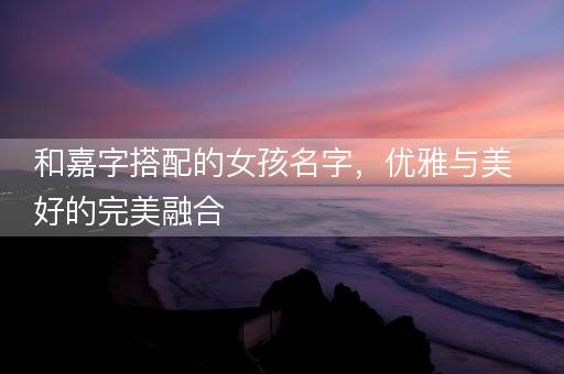和嘉字搭配的女孩名字，优雅与美好的完美融合