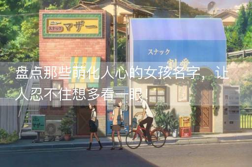 盘点那些萌化人心的女孩名字，让人忍不住想多看一眼！