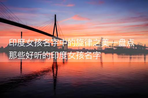 印度女孩名字中的旋律之美—盘点那些好听的印度女孩名字