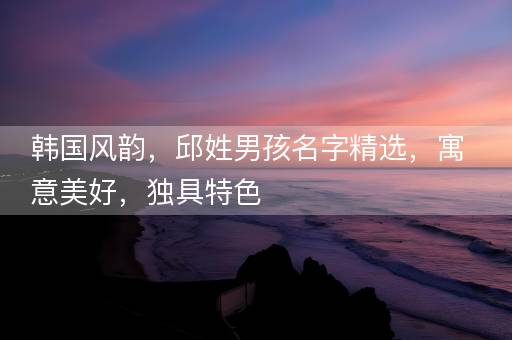 韩国风韵，邱姓男孩名字精选，寓意美好，独具特色