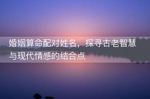 婚姻算命配对姓名，探寻古老智慧与现代情感的结合点