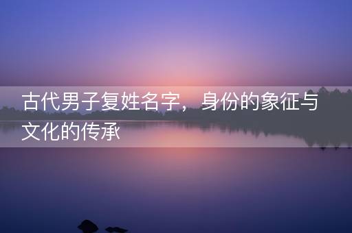 古代男子复姓名字，身份的象征与文化的传承