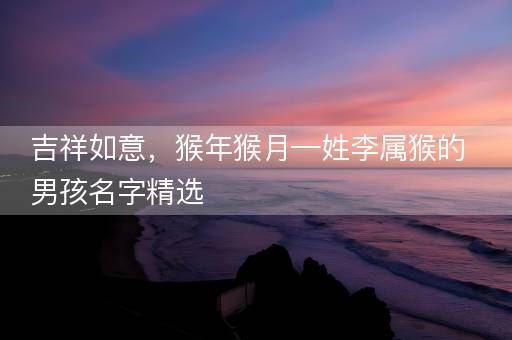 吉祥如意，猴年猴月—姓李属猴的男孩名字精选