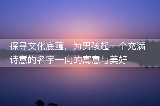 探寻文化底蕴，为男孩起一个充满诗意的名字—向的寓意与美好