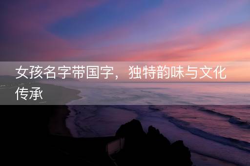 女孩名字带国字，独特韵味与文化传承
