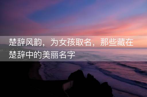 楚辞风韵，为女孩取名，那些藏在楚辞中的美丽名字