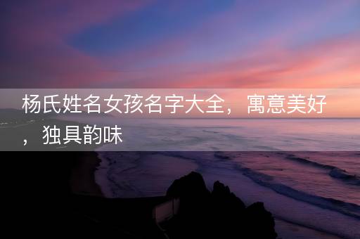 杨氏姓名女孩名字大全，寓意美好，独具韵味