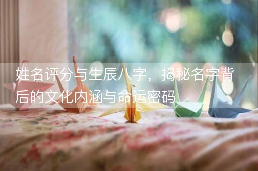 姓名评分与生辰八字，揭秘名字背后的文化内涵与命运密码