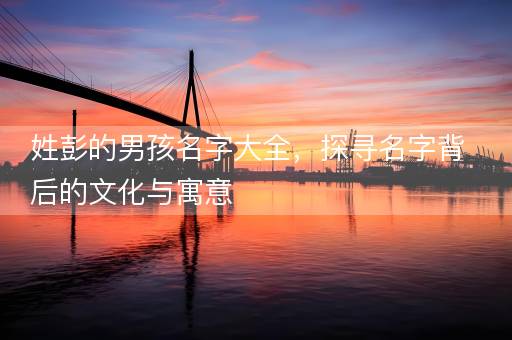 姓彭的男孩名字大全，探寻名字背后的文化与寓意