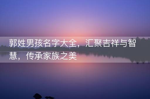 郭姓男孩名字大全，汇聚吉祥与智慧，传承家族之美