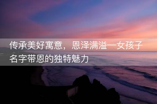 传承美好寓意，恩泽满溢—女孩子名字带恩的独特魅力