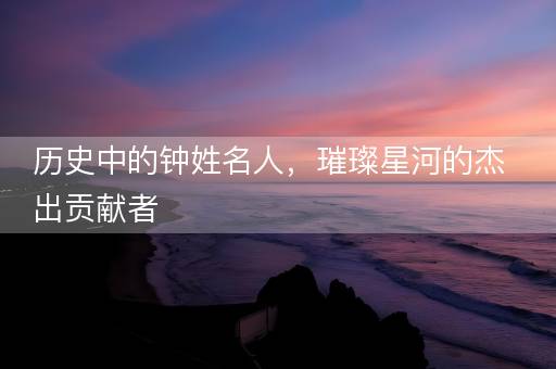 历史中的钟姓名人，璀璨星河的杰出贡献者