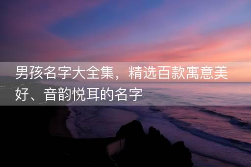 男孩名字大全集，精选百款寓意美好、音韵悦耳的名字