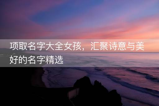 项取名字大全女孩，汇聚诗意与美好的名字精选