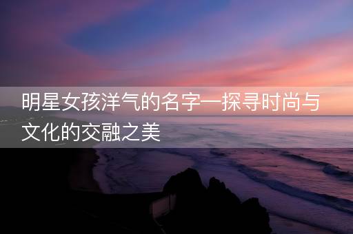 明星女孩洋气的名字—探寻时尚与文化的交融之美