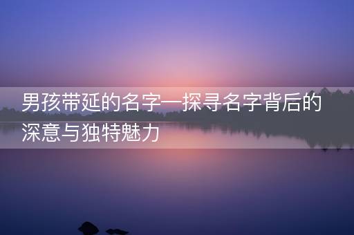男孩带延的名字—探寻名字背后的深意与独特魅力