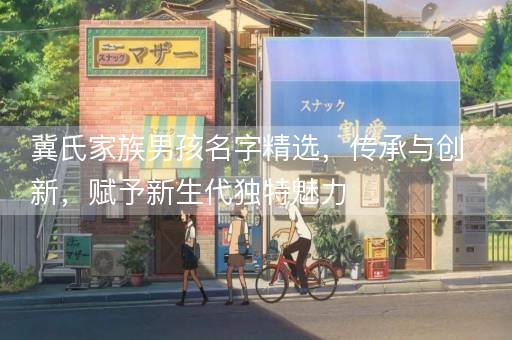 冀氏家族男孩名字精选，传承与创新，赋予新生代独特魅力