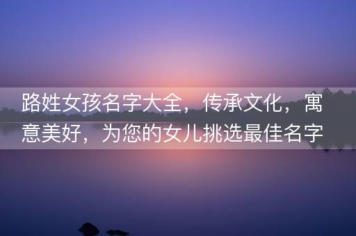 路姓女孩名字大全，传承文化，寓意美好，为您的女儿挑选最佳名字！