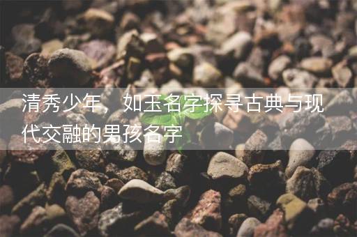 清秀少年，如玉名字探寻古典与现代交融的男孩名字
