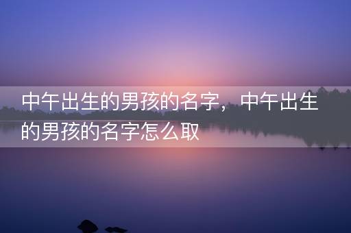 中午出生的男孩的名字，中午出生的男孩的名字怎么取