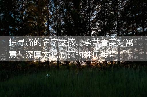 探寻潞的名字女孩，承载着美好寓意与深厚文化底蕴的姓氏传奇
