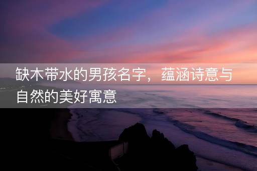 缺木带水的男孩名字，蕴涵诗意与自然的美好寓意