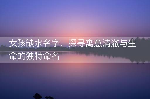 女孩缺水名字，探寻寓意清澈与生命的独特命名