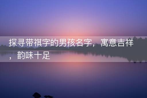 探寻带祺字的男孩名字，寓意吉祥，韵味十足