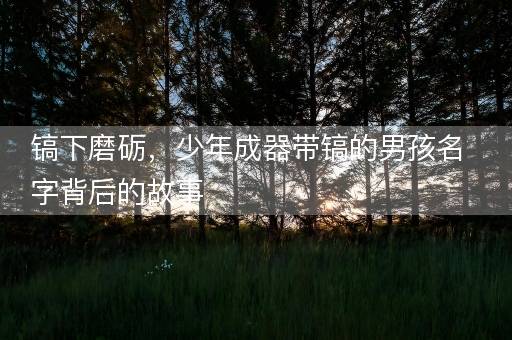 镐下磨砺，少年成器带镐的男孩名字背后的故事