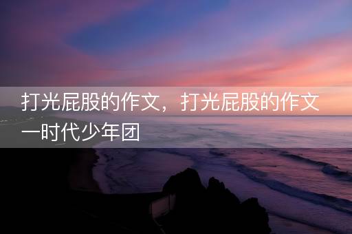 打光屁股的作文，打光屁股的作文一时代少年团