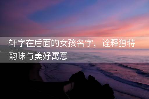 轩字在后面的女孩名字，诠释独特韵味与美好寓意
