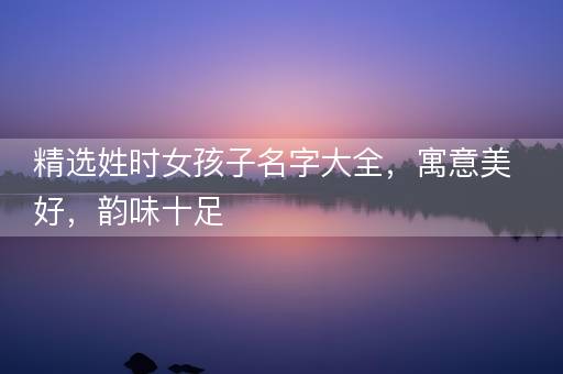 精选姓时女孩子名字大全，寓意美好，韵味十足