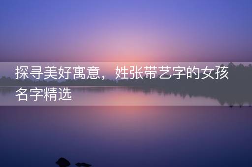 探寻美好寓意，姓张带艺字的女孩名字精选