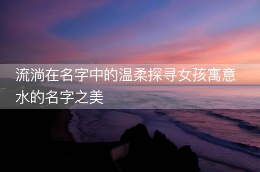 流淌在名字中的温柔探寻女孩寓意水的名字之美
