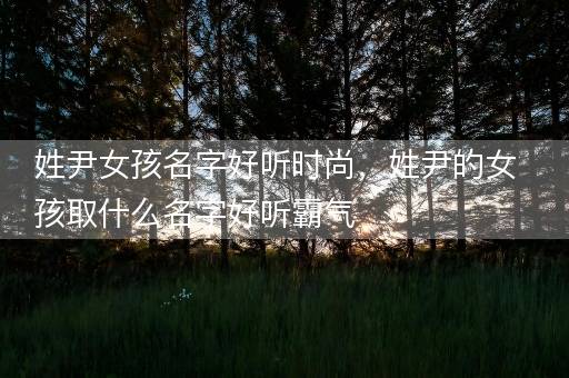 姓尹女孩名字好听时尚，姓尹的女孩取什么名字好听霸气