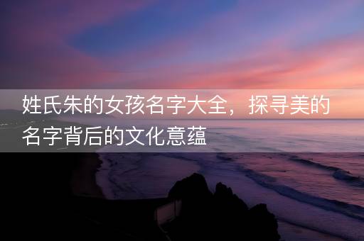 姓氏朱的女孩名字大全，探寻美的名字背后的文化意蕴
