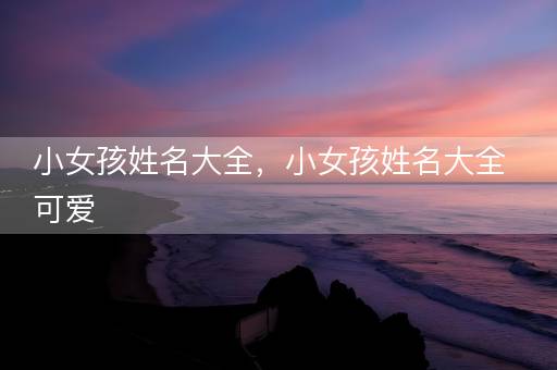 小女孩姓名大全，小女孩姓名大全可爱