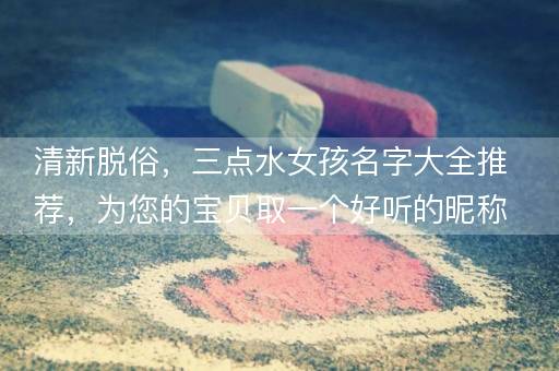 清新脱俗，三点水女孩名字大全推荐，为您的宝贝取一个好听的昵称！