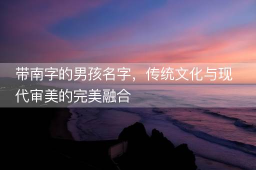 带南字的男孩名字，传统文化与现代审美的完美融合