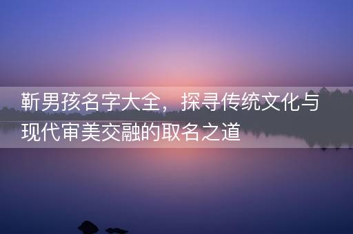 靳男孩名字大全，探寻传统文化与现代审美交融的取名之道