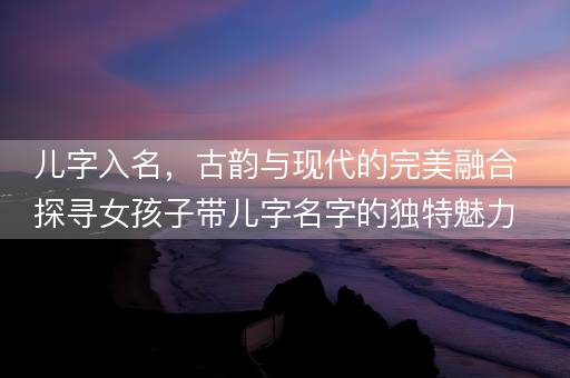 儿字入名，古韵与现代的完美融合探寻女孩子带儿字名字的独特魅力