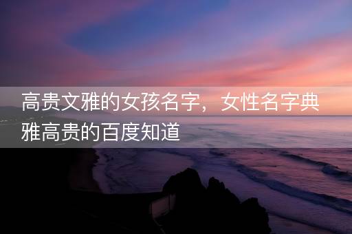 高贵文雅的女孩名字，女性名字典雅高贵的百度知道