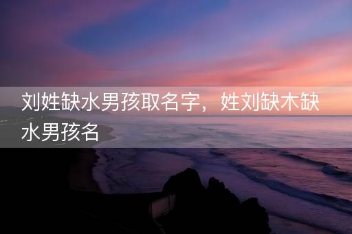 刘姓缺水男孩取名字，姓刘缺木缺水男孩名