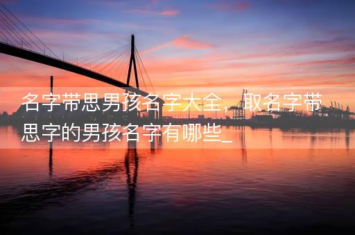 名字带思男孩名字大全，取名字带思字的男孩名字有哪些_