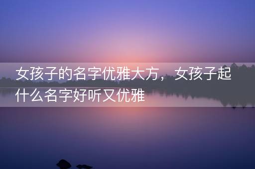 女孩子的名字优雅大方，女孩子起什么名字好听又优雅
