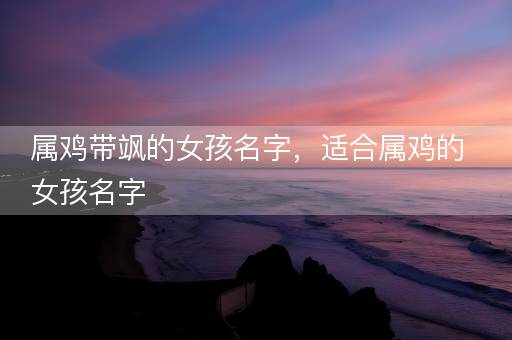 属鸡带飒的女孩名字，适合属鸡的女孩名字
