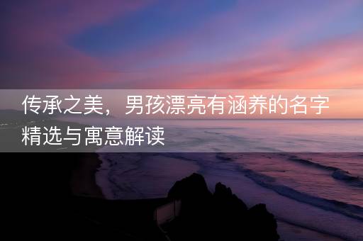 传承之美，男孩漂亮有涵养的名字精选与寓意解读